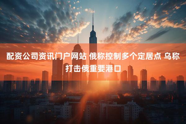 配资公司资讯门户网站 俄称控制多个定居点 乌称打击俄重要港口