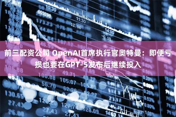 前三配资公司 OpenAI首席执行官奥特曼：即便亏损也要在GPT-5发布后继续投入
