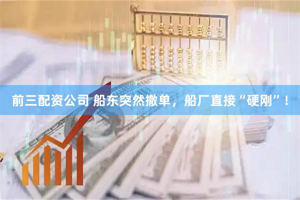 前三配资公司 船东突然撤单，船厂直接“硬刚”！