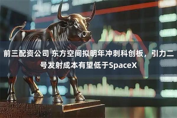 前三配资公司 东方空间拟明年冲刺科创板，引力二号发射成本有望低于SpaceX