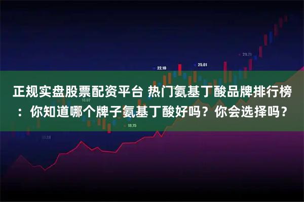 正规实盘股票配资平台 热门氨基丁酸品牌排行榜:你知道哪个牌子氨基丁酸好吗?你会选择吗?