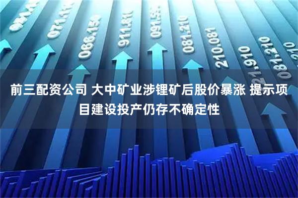 前三配资公司 大中矿业涉锂矿后股价暴涨 提示项目建设投产仍存不确定性
