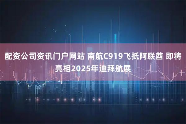配资公司资讯门户网站 南航C919飞抵阿联酋 即将亮相2025年迪拜航展