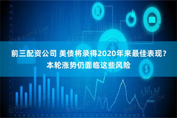 前三配资公司 美债将录得2020年来最佳表现?本轮涨势仍面临这些风险