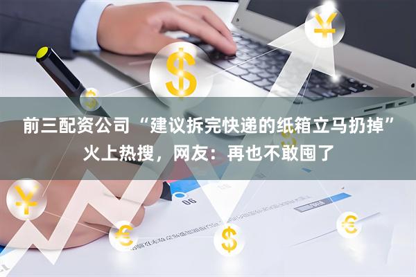 前三配资公司 “建议拆完快递的纸箱立马扔掉”火上热搜,网友:再也不敢囤了