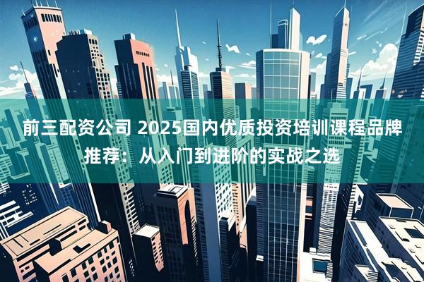 前三配资公司 2025国内优质投资培训课程品牌推荐:从入门到进阶的实战之选