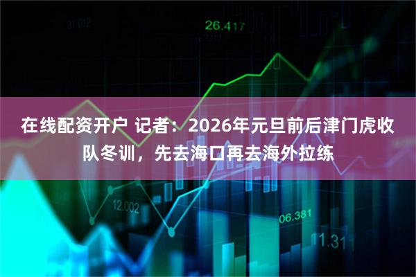 在线配资开户 记者：2026年元旦前后津门虎收队冬训，先去海口再去海外拉练