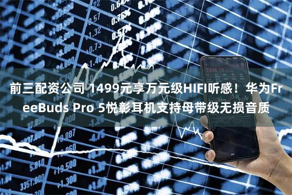 前三配资公司 1499元享万元级HIFI听感!华为FreeBuds Pro 5悦彰耳机支持母带级无损音质