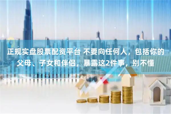 正规实盘股票配资平台 不要向任何人,包括你的父母、子女和伴侣,暴露这2件事,别不懂