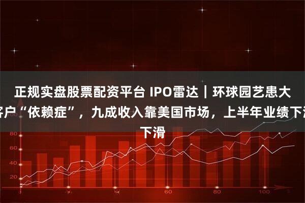 正规实盘股票配资平台 IPO雷达|环球园艺患大客户“依赖症”,九成收入靠美国市场,上半年业绩下滑
