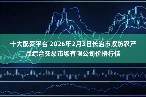 十大配资平台 2026年2月3日长治市紫坊农产品综合交易市场有限公司价格行情
