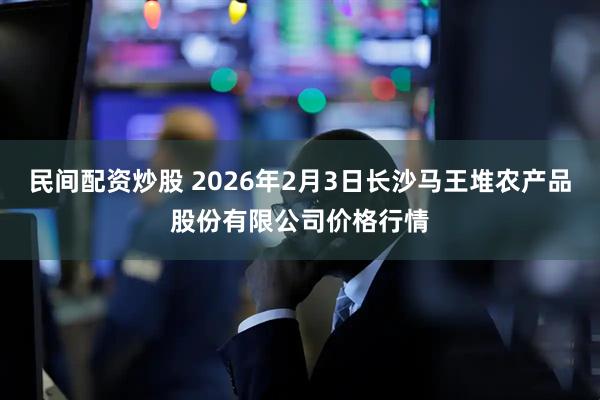 民间配资炒股 2026年2月3日长沙马王堆农产品股份有限公司价格行情