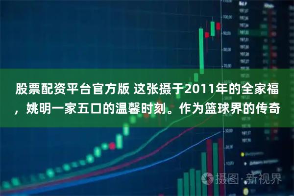 股票配资平台官方版 这张摄于2011年的全家福，姚明一家五口的温馨时刻。作为篮球界的传奇