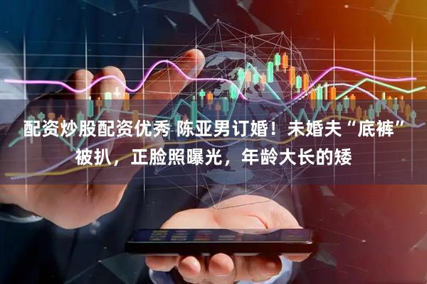 配资炒股配资优秀 陈亚男订婚！未婚夫“底裤”被扒，正脸照曝光，年龄大长的矮