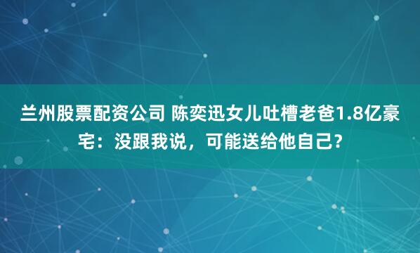 兰州股票配资公司 陈奕迅女儿吐槽老爸1.8亿豪宅：没跟我说，可能送给他自己？
