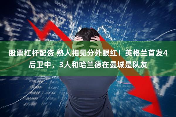 股票杠杆配资 熟人相见分外眼红！英格兰首发4后卫中，3人和哈兰德在曼城是队友