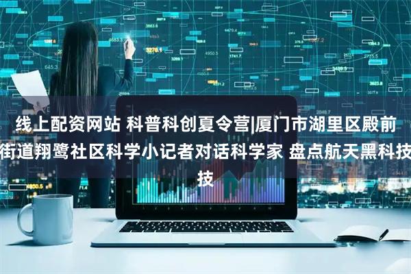 线上配资网站 科普科创夏令营|厦门市湖里区殿前街道翔鹭社区科学小记者对话科学家 盘点航天黑科技