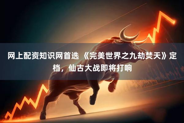网上配资知识网首选 《完美世界之九劫焚天》定档，仙古大战即将打响