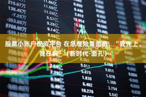 股票小账户配资平台 在急难险重面前，“我先上、我在前”（新时代·面孔）