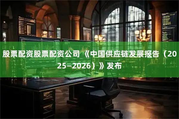 股票配资股票配资公司 《中国供应链发展报告（2025—2026）》发布