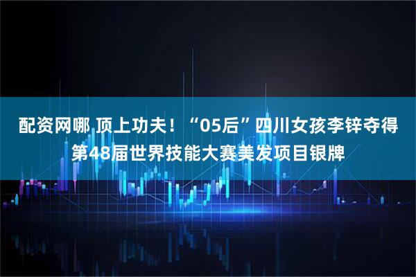 配资网哪 顶上功夫！“05后”四川女孩李锌夺得第48届世界技能大赛美发项目银牌